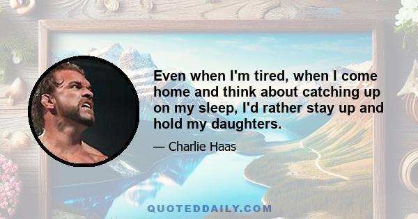 Even when I'm tired, when I come home and think about catching up on my sleep, I'd rather stay up and hold my daughters.