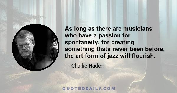 As long as there are musicians who have a passion for spontaneity, for creating something thats never been before, the art form of jazz will flourish.