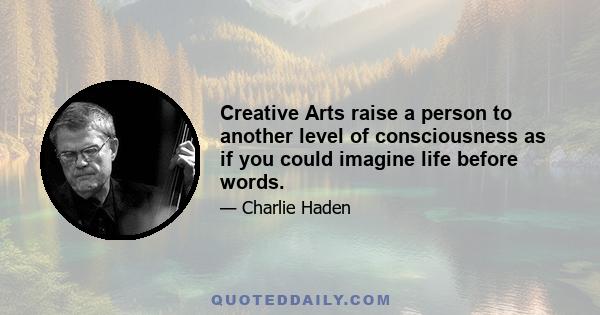 Creative Arts raise a person to another level of consciousness as if you could imagine life before words.