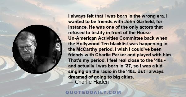 I always felt that I was born in the wrong era. I wanted to be friends with John Garfield, for instance. He was one of the only actors that refused to testify in front of the House Un-American Activities Committee back