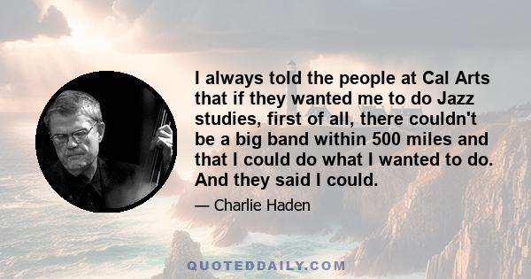 I always told the people at Cal Arts that if they wanted me to do Jazz studies, first of all, there couldn't be a big band within 500 miles and that I could do what I wanted to do. And they said I could.