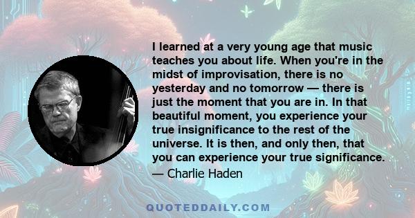 I learned at a very young age that music teaches you about life. When you're in the midst of improvisation, there is no yesterday and no tomorrow — there is just the moment that you are in. In that beautiful moment, you 