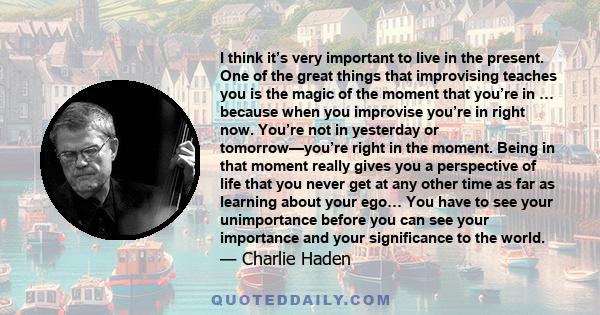 I think it’s very important to live in the present. One of the great things that improvising teaches you is the magic of the moment that you’re in … because when you improvise you’re in right now. You’re not in