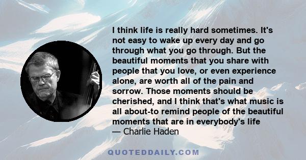 I think life is really hard sometimes. It's not easy to wake up every day and go through what you go through. But the beautiful moments that you share with people that you love, or even experience alone, are worth all