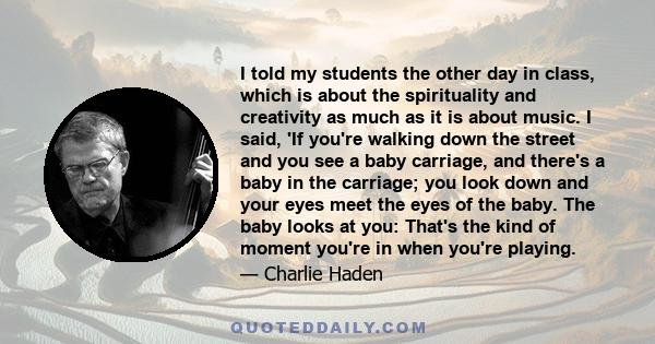 I told my students the other day in class, which is about the spirituality and creativity as much as it is about music. I said, 'If you're walking down the street and you see a baby carriage, and there's a baby in the