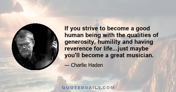 If you strive to become a good human being with the qualities of generosity, humility and having reverence for life...just maybe you'll become a great musician.