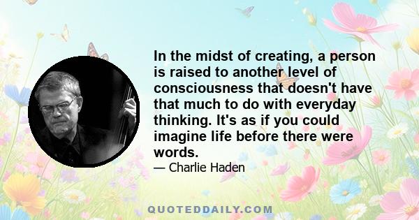 In the midst of creating, a person is raised to another level of consciousness that doesn't have that much to do with everyday thinking. It's as if you could imagine life before there were words.