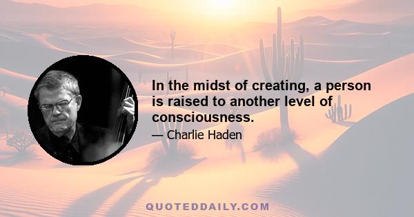 In the midst of creating, a person is raised to another level of consciousness.