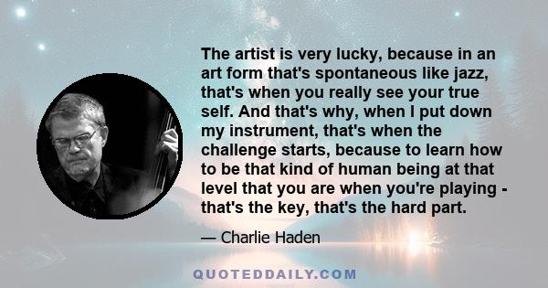 The artist is very lucky, because in an art form that's spontaneous like jazz, that's when you really see your true self. And that's why, when I put down my instrument, that's when the challenge starts, because to learn 