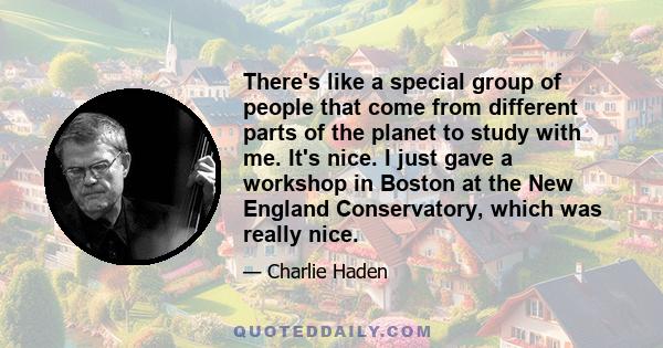 There's like a special group of people that come from different parts of the planet to study with me. It's nice. I just gave a workshop in Boston at the New England Conservatory, which was really nice.