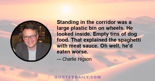 Standing in the corridor was a large plastic bin on wheels. He looked inside. Empty tins of dog food. That explained the spaghetti with meat sauce. Oh well, he'd eaten worse.