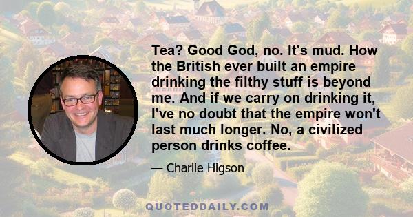 Tea? Good God, no. It's mud. How the British ever built an empire drinking the filthy stuff is beyond me. And if we carry on drinking it, I've no doubt that the empire won't last much longer. No, a civilized person