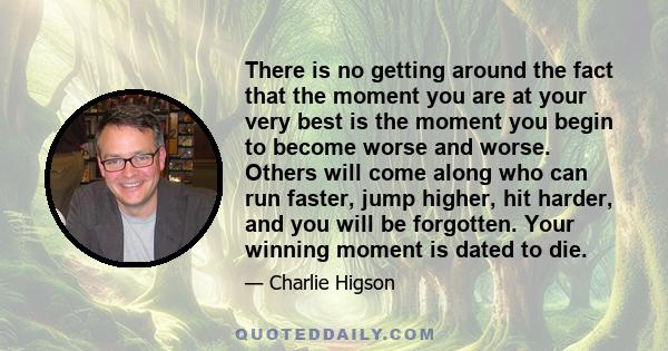 There is no getting around the fact that the moment you are at your very best is the moment you begin to become worse and worse. Others will come along who can run faster, jump higher, hit harder, and you will be