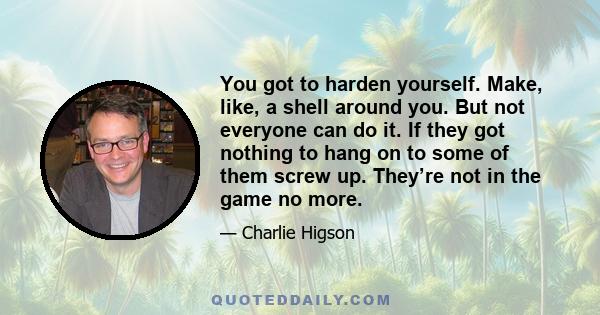 You got to harden yourself. Make, like, a shell around you. But not everyone can do it. If they got nothing to hang on to some of them screw up. They’re not in the game no more.