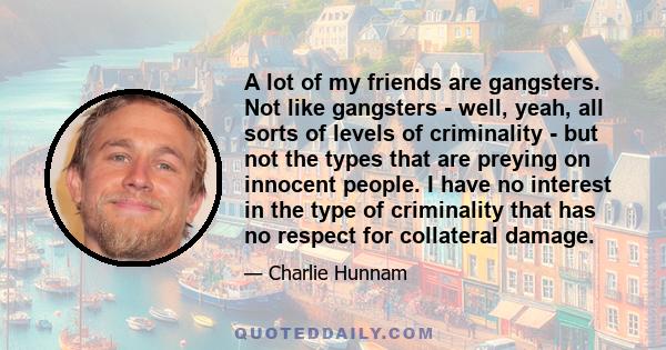 A lot of my friends are gangsters. Not like gangsters - well, yeah, all sorts of levels of criminality - but not the types that are preying on innocent people. I have no interest in the type of criminality that has no