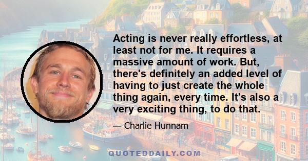 Acting is never really effortless, at least not for me. It requires a massive amount of work. But, there's definitely an added level of having to just create the whole thing again, every time. It's also a very exciting