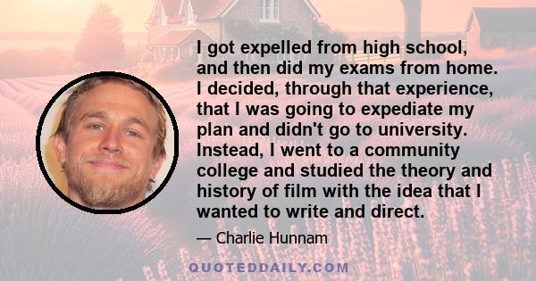 I got expelled from high school, and then did my exams from home. I decided, through that experience, that I was going to expediate my plan and didn't go to university. Instead, I went to a community college and studied 