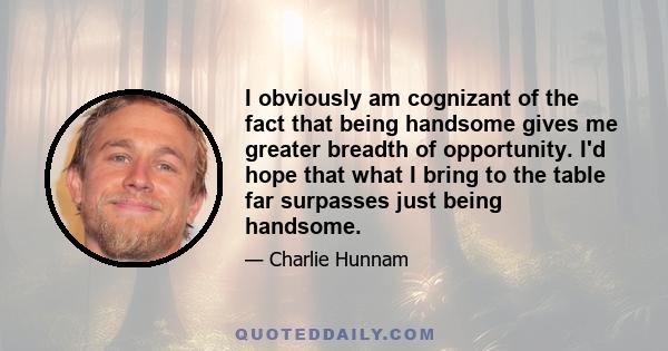 I obviously am cognizant of the fact that being handsome gives me greater breadth of opportunity. I'd hope that what I bring to the table far surpasses just being handsome.