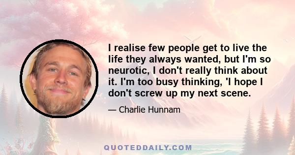 I realise few people get to live the life they always wanted, but I'm so neurotic, I don't really think about it. I'm too busy thinking, 'I hope I don't screw up my next scene.