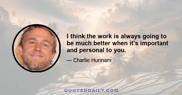 I think the work is always going to be much better when it's important and personal to you.