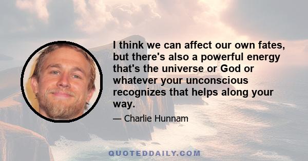 I think we can affect our own fates, but there's also a powerful energy that's the universe or God or whatever your unconscious recognizes that helps along your way.