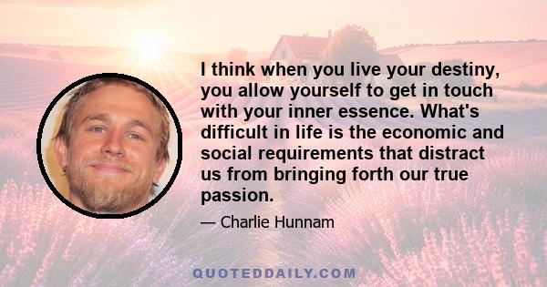 I think when you live your destiny, you allow yourself to get in touch with your inner essence. What's difficult in life is the economic and social requirements that distract us from bringing forth our true passion.