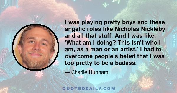 I was playing pretty boys and these angelic roles like Nicholas Nickleby and all that stuff. And I was like, 'What am I doing? This isn't who I am, as a man or an artist.' I had to overcome people's belief that I was