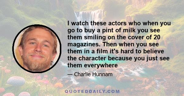 I watch these actors who when you go to buy a pint of milk you see them smiling on the cover of 20 magazines. Then when you see them in a film it's hard to believe the character because you just see them everywhere