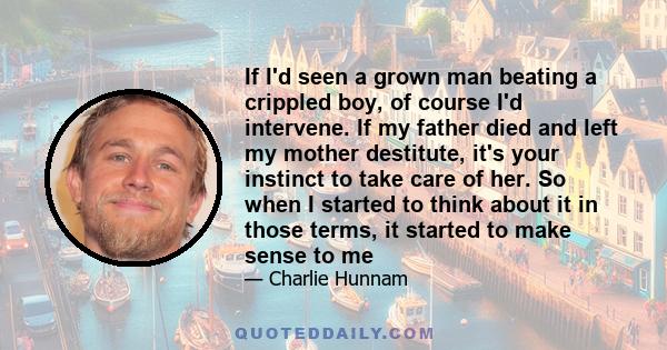 If I'd seen a grown man beating a crippled boy, of course I'd intervene. If my father died and left my mother destitute, it's your instinct to take care of her. So when I started to think about it in those terms, it