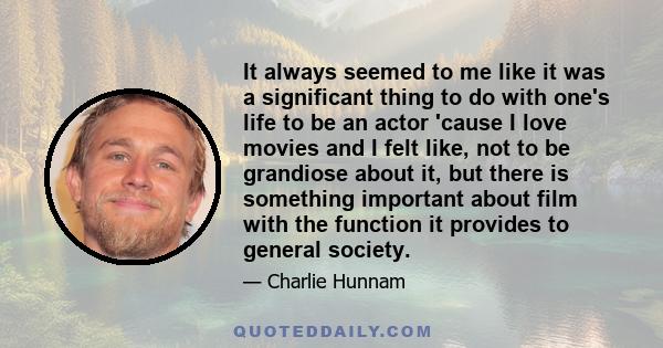 It always seemed to me like it was a significant thing to do with one's life to be an actor 'cause I love movies and I felt like, not to be grandiose about it, but there is something important about film with the