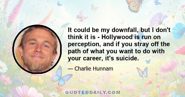 It could be my downfall, but I don't think it is - Hollywood is run on perception, and if you stray off the path of what you want to do with your career, it's suicide.