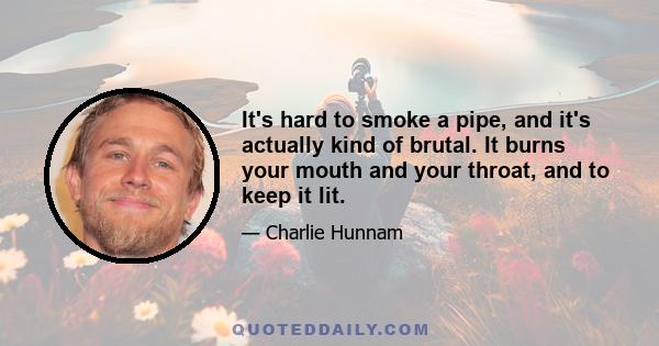 It's hard to smoke a pipe, and it's actually kind of brutal. It burns your mouth and your throat, and to keep it lit.