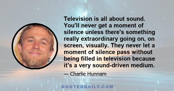 Television is all about sound. You'll never get a moment of silence unless there's something really extraordinary going on, on screen, visually. They never let a moment of silence pass without being filled in television 