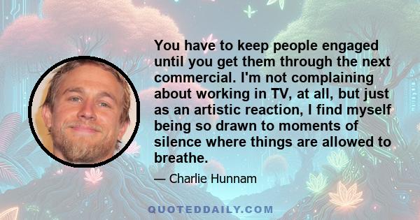 You have to keep people engaged until you get them through the next commercial. I'm not complaining about working in TV, at all, but just as an artistic reaction, I find myself being so drawn to moments of silence where 