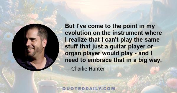 But I've come to the point in my evolution on the instrument where I realize that I can't play the same stuff that just a guitar player or organ player would play - and I need to embrace that in a big way.