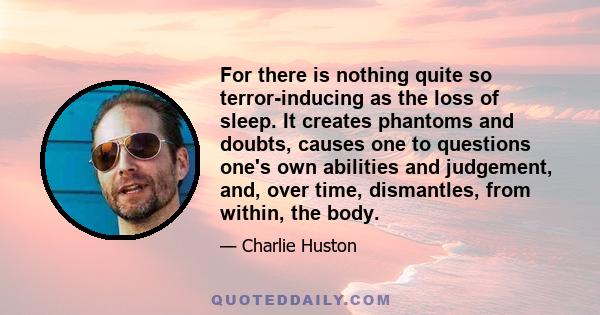 For there is nothing quite so terror-inducing as the loss of sleep. It creates phantoms and doubts, causes one to questions one's own abilities and judgement, and, over time, dismantles, from within, the body.