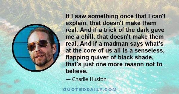 If I saw something once that I can't explain, that doesn't make them real. And if a trick of the dark gave me a chill, that doesn't make them real. And if a madman says what's at the core of us all is a senseless,