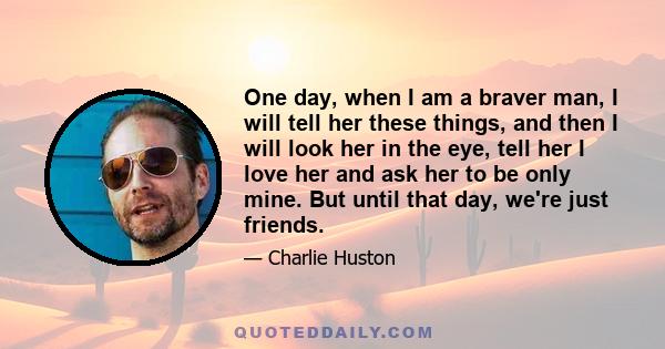 One day, when I am a braver man, I will tell her these things, and then I will look her in the eye, tell her I love her and ask her to be only mine. But until that day, we're just friends.