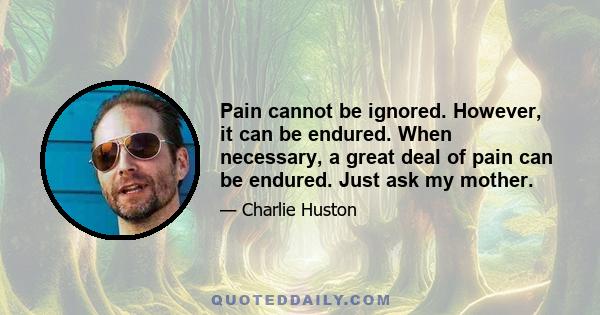 Pain cannot be ignored. However, it can be endured. When necessary, a great deal of pain can be endured. Just ask my mother.