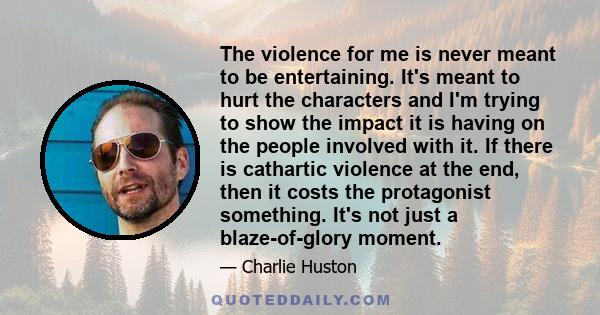 The violence for me is never meant to be entertaining. It's meant to hurt the characters and I'm trying to show the impact it is having on the people involved with it. If there is cathartic violence at the end, then it