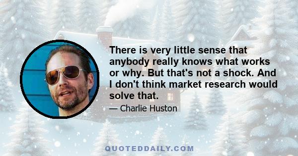 There is very little sense that anybody really knows what works or why. But that's not a shock. And I don't think market research would solve that.