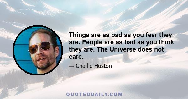 Things are as bad as you fear they are. People are as bad as you think they are. The Universe does not care.