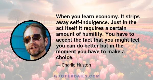 When you learn economy. It strips away self-indulgence. Just in the act itself it requires a certain amount of humility. You have to accept the fact that you might feel you can do better but in the moment you have to