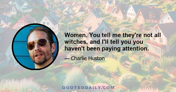 Women. You tell me they're not all witches, and I'll tell you you haven't been paying attention.