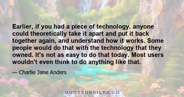 Earlier, if you had a piece of technology, anyone could theoretically take it apart and put it back together again, and understand how it works. Some people would do that with the technology that they owned. It's not as 