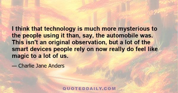 I think that technology is much more mysterious to the people using it than, say, the automobile was. This isn't an original observation, but a lot of the smart devices people rely on now really do feel like magic to a