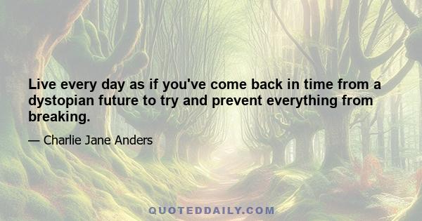 Live every day as if you've come back in time from a dystopian future to try and prevent everything from breaking.