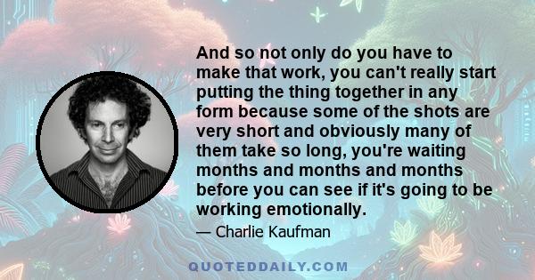 And so not only do you have to make that work, you can't really start putting the thing together in any form because some of the shots are very short and obviously many of them take so long, you're waiting months and