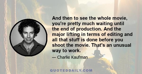 And then to see the whole movie, you're pretty much waiting until the end of production. And the major lifting in terms of editing and all that stuff is done before you shoot the movie. That's an unusual way to work.