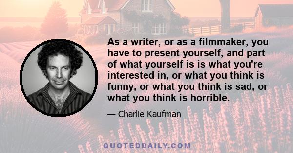 As a writer, or as a filmmaker, you have to present yourself, and part of what yourself is is what you're interested in, or what you think is funny, or what you think is sad, or what you think is horrible.